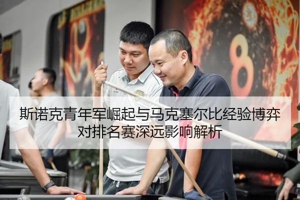 斯诺克青年军崛起与马克塞尔比经验博弈对排名赛深远影响解析
